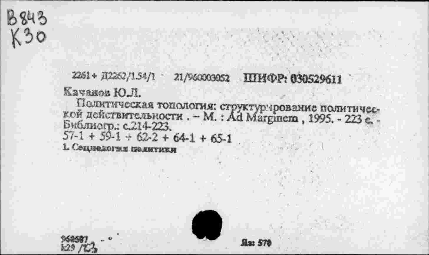 ﻿ро
22*51+Д2262/154/1	21Д&Й03952 ШИФР: 030529611
Качавоз ЮЛ.
ралитаческая топология: структурирование политической действительности . - М.: Аа Магрпет , 1995 - 223 с ЬиОлмогод С214-223.
57-1 + 59-1 + 62-2 + 64-1 + 65-1
1- Оци^огзш СИкЛМГПСЖЛ
Ж5ОТ . -
Ях57»